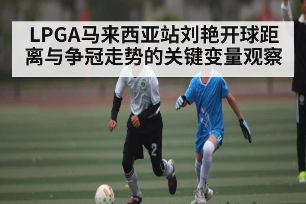 LPGA马来西亚站刘艳开球距离与争冠走势的关键变量观察
