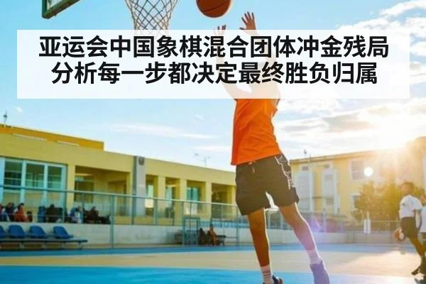 亚运会中国象棋混合团体冲金残局分析每一步都决定最终胜负归属