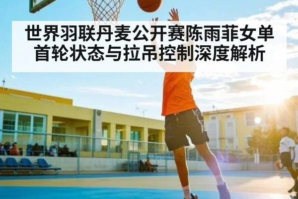 世界羽联丹麦公开赛陈雨菲女单首轮状态与拉吊控制深度解析