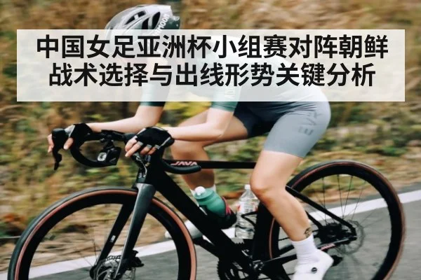 中国女足亚洲杯小组赛对阵朝鲜战术选择与出线形势关键分析