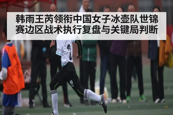 韩雨王芮领衔中国女子冰壶队世锦赛边区战术执行复盘与关键局判断
