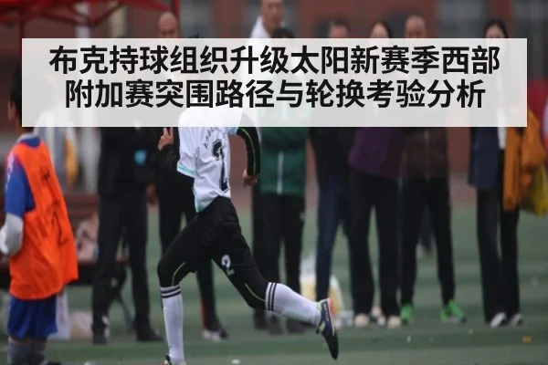 布克持球组织升级太阳新赛季西部附加赛突围路径与轮换考验分析